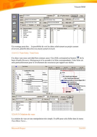 Vincent ISOZ
Microsoft Project 516/935
Un avantage peut-être… la possibilité de voir les dates relativement au projet courant
(Current), planifié (Baseline) ou encore actuel (Actual)
12.6.9.2.3 Task Entry / Task Form
Ces deux vues nous sont déjà bien connues aussi. Une d'elle correspond au bouton de la
barre d'outils Resource Management et la seconde à la fiche correspondante. Cette fiche est
utile particulièrement pour le nivellement des ressources par rapport aux tâches:
12.6.9.3 Création de vues
La création de vues est une manipulation très simple. Il suffit pour cela d'aller dans le menu
View/More Views…
 