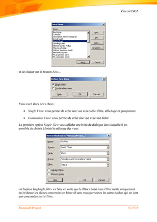 Vincent ISOZ
Microsoft Project 517/935
et de cliquer sur le bouton New…
Vous avez alors deux choix:
 Single View: vous permet de créer une vue avec table, filtre, affichage et groupement
 Comination View: vous permet de créer une vue avec une fiche:
La première option Single View vous affiche une boîte de dialogue dans laquelle il est
possible de choisir à loisir le mélange des vues:
où l'option Highlight filter va faire en sorte que le filtre choisi dans Filter mette uniquement
en évidence les tâches concernées en bleu vif sans masquer toutes les autres tâches qui ne sont
pas concernées par le filtre.
 