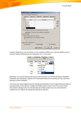 Vincent ISOZ
Microsoft Project 535/935
et après validation (à vous de choisir si vous souhaitez définir une valeur par défaut ou non,
autoriser l'ajout d'éléments par les utilisateurs, etc.), vous aurez:
Remarque: on ne peut sélectionner qu'une valeur à la fois avec Microsoft Project Standard.
Seulement une utilisation conjointe avec Microsoft Project Server permet de créer des listes
spéciales à choix multiples.
Si le nom sous lequel apparaissent les champs personnalisés lors de l'organisation de tables ne
correspond pas au titre donné, n'oubliez pas d'aller dans le menu Tools/Cusotmize/Fields.
Vous pouvez changer alors le nom physique du champ comme nous en avions déjà fait
mention lors de création de champs personnalisés calculés!
 
