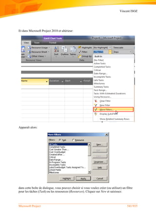 Vincent ISOZ
Microsoft Project 541/935
Et dans Microsoft Project 2010 et ultérieur:
Apparaît alors:
dans cette boîte de dialogue, vous pouvez choisir si vous voulez créer (ou utiliser) un filtre
pour les tâches (Task) ou les ressources (Resources). Cliquez sur New et saisissez:
 