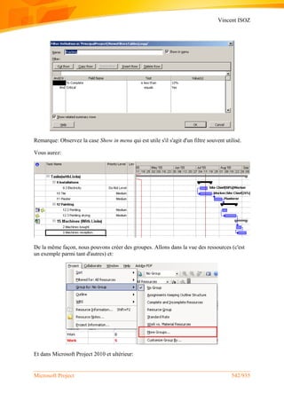 Vincent ISOZ
Microsoft Project 542/935
Remarque: Observez la case Show in menu qui est utile s'il s'agit d'un filtre souvent utilisé.
Vous aurez:
De la même façon, nous pouvons créer des groupes. Allons dans la vue des ressources (c'est
un exemple parmi tant d'autres) et:
Et dans Microsoft Project 2010 et ultérieur:
 