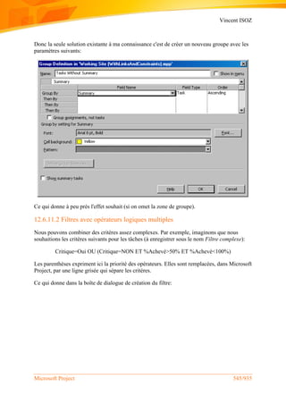 Vincent ISOZ
Microsoft Project 545/935
Donc la seule solution existante à ma connaissance c'est de créer un nouveau groupe avec les
paramètres suivants:
Ce qui donne à peu près l'effet souhait (si on omet la zone de groupe).
12.6.11.2 Filtres avec opérateurs logiques multiples
Nous pouvons combiner des critères assez complexes. Par exemple, imaginons que nous
souhaitions les critères suivants pour les tâches (à enregistrer sous le nom Filtre complexe):
Critique=Oui OU (Critique=NON ET %Achevé>50% ET %Achevé<100%)
Les parenthèses expriment ici la priorité des opérateurs. Elles sont remplacées, dans Microsoft
Project, par une ligne grisée qui sépare les critères.
Ce qui donne dans la boîte de dialogue de création du filtre:
 