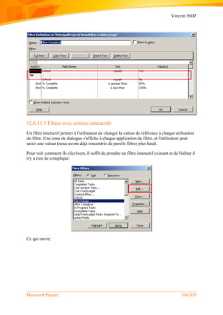Vincent ISOZ
Microsoft Project 546/935
12.6.11.3 Filtres avec critères interactifs
Un filtre interactif permet à l'utilisateur de changer la valeur de référence à chaque utilisation
du filtre. Une zone de dialogue s'affiche à chaque application du filtre, et l'utilisateur peut
saisir une valeur (nous avons déjà rencontrés de pareils filtres plus haut).
Pour voir comment ils s'écrivent, il suffit de prendre un filtre interactif existant et de l'éditer il
n'y a rien de compliqué:
Ce qui ouvre:
 