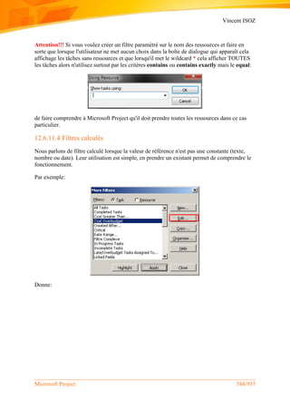 Vincent ISOZ
Microsoft Project 548/935
Attention!!! Si vous voulez créer un filtre paramétré sur le nom des ressources et faire en
sorte que lorsque l'utilisateur ne met aucun choix dans la boîte de dialogue qui apparaît cela
affichage les tâches sans ressources et que lorsqu'il met le wildcard * cela afficher TOUTES
les tâches alors n'utilisez surtout par les critères contains ou contains exactly mais le equal:
de faire comprendre à Microsoft Project qu'il doit prendre toutes les ressources dans ce cas
particulier.
12.6.11.4 Filtres calculés
Nous parlons de filtre calculé lorsque la valeur de référence n'est pas une constante (texte,
nombre ou date). Leur utilisation est simple, en prendre un existant permet de comprendre le
fonctionnement.
Par exemple:
Donne:
 