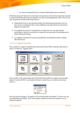 Vincent ISOZ
Microsoft Project 550/935
o Les macros enregistrées qui ne sont pas implémentées pour ces derniers
D'abord je pense qu'il faut avoir connaissance des questions et des besoins récurrents auxquels
le client lourd Microsoft Project ne répondre sans faire du développement (VBA/.Net) ou sans
faire l'acquisition de Microsoft Project Server:
 Impossibilité d'ouvrir une deuxième fenêtre d'un planning de projet pour avoir sur
deux écrans et rapidement deux visions différentes du projet (dont une incluant les
rapports en temps réel)
 Les rapports ne peuvent se synchroniser en temps réel avec une page Internet
quelconque et ainsi être accessibles en temps réel aux personnes ne possédant pas de
licence Microsoft Project
 Les rapports n'incluent de loin pas la possibilité et la flexibilité qu'offre le tableur
Microsoft Excel.
12.6.12.1 Rapport Standards
Pour accéder aux rapports standards dans Microsoft Project 2003 et antérieur allez dans le
menu View/Reports. Apparaît alors:
Pour accéder à cette même fenêtre dans Microsoft Project 2007 (ces rapport n'existent plus
depuis la version 2010) il vous faudra aller dans le menu Reports et ensuite sélectionner
Reports…:
Par cette boîte de dialogue, 30 rapports vous sont disponibles par défaut!!! Voyons ceux qui
sont disponibles par défaut. Nous verrons après comment en créer nous-mêmes avec les
limites du logiciel.
 