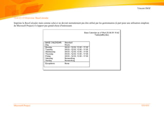 Vincent ISOZ
Microsoft Project 555/935
12.6.12.1.5 Overview: BaseCalendar
Imprime le BaseCalendar mais comme celui-ci ne devrait normalement pas être utilisé par les gestionnaires (à part pour une utilisation simpliste
de Microsoft Project) il n'apport pas grand-chose d'intéressant.
 