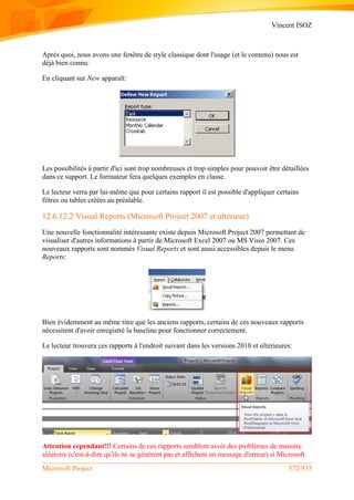 Vincent ISOZ
Microsoft Project 572/935
Après quoi, nous avons une fenêtre de style classique dont l'usage (et le contenu) nous est
déjà bien connu:
En cliquant sur New apparaît:
Les possibilités à partir d'ici sont trop nombreuses et trop simples pour pouvoir être détaillées
dans ce support. Le formateur fera quelques exemples en classe.
Le lecteur verra par lui-même que pour certains rapport il est possible d'appliquer certains
filtres ou tables créées au préalable.
12.6.12.2 Visual Reports (Microsoft Project 2007 et ultérieur)
Une nouvelle fonctionnalité intéressante existe depuis Microsoft Project 2007 permettant de
visualiser d'autres informations à partir de Microsoft Excel 2007 ou MS Visio 2007. Ces
nouveaux rapports sont nommés Visual Reports et sont aussi accessibles depuis le menu
Reports:
Bien évidemment au même titre que les anciens rapports, certains de ces nouveaux rapports
nécessitent d'avoir enregistré la baseline pour fonctionner correctement.
Le lecteur trouvera ces rapports à l'endroit suivant dans les versions 2010 et ultérieures:
Attention cependant!!! Certains de ces rapports semblent avoir des problèmes de manière
aléatoire (c'est-à-dire qu'ils ne se génèrent pas et affichent un message d'erreur) si Microsoft
 