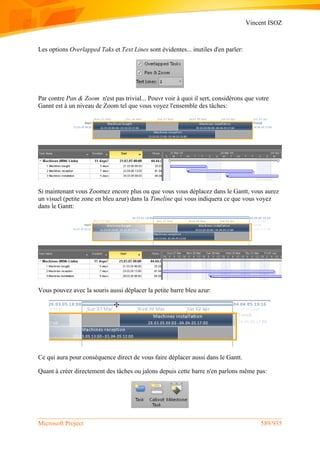 Vincent ISOZ
Microsoft Project 589/935
Les options Overlapped Taks et Text Lines sont évidentes... inutiles d'en parler:
Par contre Pan & Zoom n'est pas trivial... Pouvr voir à quoi il sert, considérons que votre
Gannt est à un niveau de Zoom tel que vous voyez l'ensemble des tâches:
Si maintenant vous Zoomez encore plus ou que vous vous déplacez dans le Gantt, vous aurez
un visuel (petite zone en bleu azur) dans la Timeline qui vous indiquera ce que vous voyez
dans le Gantt:
Vous pouvez avec la souris aussi déplacer la petite barre bleu azur:
Ce qui aura pour conséquence direct de vous faire déplacer aussi dans le Gantt.
Quant à créer directement des tâches ou jalons depuis cette barre n'en parlons même pas:
 