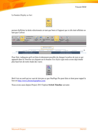 Vincent ISOZ
Microsoft Project 590/935
Le bouton Display as bar:
permet d'afficher la tâche sélectionnée en tant que barre à l'opposé que si elle était affichée en
tant que Callout:
Pour finir, indiquons qu'il est bien évidemment possible de changer la police de tout ce qui
apparaît dans la Timeline en cliquant sur le bouton Text Styles (que nous avons déjà étudié
plus haut lors de notre étude des vues):
Bref c'est un outil qui ne vaut de loin pas ce que OnePage Pro peut faire et dont pour rappel le
lien est http://www.chroniclegraphics.com.
Nous avons aussi depuis Project 2013 l'option Switch Timeline suivante:
 