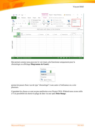 Vincent ISOZ
Microsoft Project 591/935
Qui permet comme nous pouvons le voir (mais cela fonctionne uniquement pour la
chronologie en affichage Diagramme de Gantt):
permet de passer d'une vue de type "chronologie" à une autre si l'utilisateur en a crée
plusieurs.
Cependant les choses se sont un peu améliorées avec Project 2016. D'abord nous avons enfin
(!!!) la possibilité de choisir la plage de date via une optio Date Range:
 