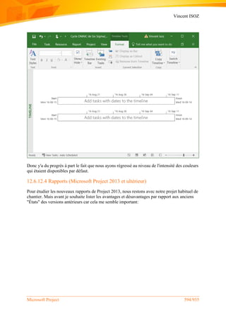 Vincent ISOZ
Microsoft Project 594/935
Donc y'a du progrès à part le fait que nous ayons régressé au niveau de l'intensité des couleurs
qui étaient disponibles par défaut.
12.6.12.4 Rapports (Microsoft Project 2013 et ultérieur)
Pour étudier les nouveaux rapports de Project 2013, nous restons avec notre projet habituel de
chantier. Mais avant je souhaite lister les avantages et désavantages par rapport aux anciens
"États" des versions antérieurs car cela me semble important:
 