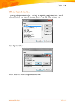 Vincent ISOZ
Microsoft Project 605/935
12.6.12.5 Rapports bricolés...
Un rapport bricolé courant consiste à imprimer un calendrier visuel ressemblant à celui de
Microsoft Outlook pour une seule ressource donnée. À cet effet il faut créer une vue:
Nous cliquons sur New:
et nous créons une vue avec les paramètres suivants:
 