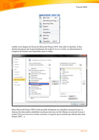 Vincent ISOZ
Microsoft Project 608/935
semble avoir disparu de l'écran de Microsoft Project 2010. Pour aller le chercher, il faut
dorénavant passer par la personnalisation de la Quick Access toolbar en sélectionnant la
catégorie de boutons non disponibles dans le ruban…
Dans Microsoft Project 2003 il était possible d'imprimer un calendrier mensuel tel que ci-
dessous (les deux petits calendriers au-dessus des mois ont été obtenus en activant la case à
cocher Print previous/next months calendars in legends qui ne marche par ailleurs plus dans
Project 2007…):
 