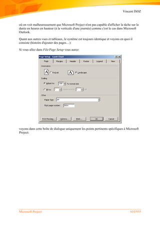 Vincent ISOZ
Microsoft Project 610/935
où on voit malheureusement que Microsoft Project n'est pas capable d'afficher la tâche sur la
durée en heures en hauteur (à la verticale d'une journée) comme c'est le cas dans Microsoft
Outlook.
Quant aux autres vues et tableaux, le système est toujours identique et voyons en quoi il
consiste (histoire d'ajouter des pages…):
Si vous allez dans File/Page Setup vous aurez:
voyons dans cette boîte de dialogue uniquement les points pertinents spécifiques à Microsoft
Project:
 