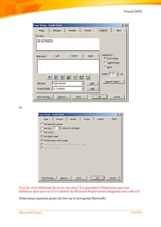 Vincent ISOZ
Microsoft Project 611/935
et:
Ceci dit, il est intéressant de savoir une chose! Les paramètres d'impression que vous
définissez dans une vue (View) donnée de Microsoft Project seront enregistrés avec celle-ci!!
Petite astuce (question posée une fois sur le newsgroup Microsoft):
 