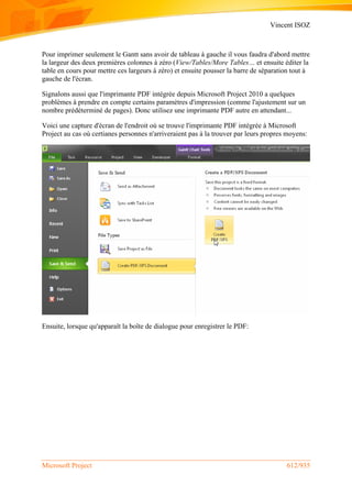 Vincent ISOZ
Microsoft Project 612/935
Pour imprimer seulement le Gantt sans avoir de tableau à gauche il vous faudra d'abord mettre
la largeur des deux premières colonnes à zéro (View/Tables/More Tables… et ensuite éditer la
table en cours pour mettre ces largeurs à zéro) et ensuite pousser la barre de séparation tout à
gauche de l'écran.
Signalons aussi que l'imprimante PDF intégrée depuis Microsoft Project 2010 a quelques
problèmes à prendre en compte certains paramètres d'impression (comme l'ajustement sur un
nombre prédéterminé de pages). Donc utilisez une imprimante PDF autre en attendant...
Voici une capture d'écran de l'endroit où se trouve l'imprimante PDF intégrée à Microsoft
Project au cas où certianes personnes n'arriveraient pas à la trouver par leurs propres moyens:
Ensuite, lorsque qu'apparaît la boîte de dialogue pour enregistrer le PDF:
 