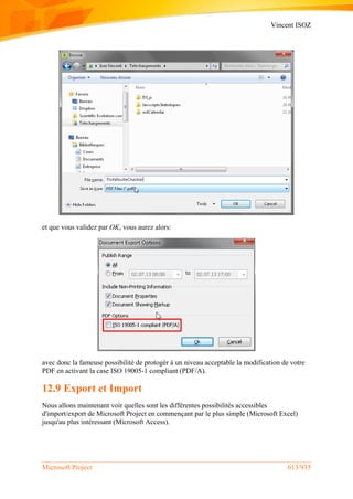 Vincent ISOZ
Microsoft Project 613/935
et que vous validez par OK, vous aurez alors:
avec donc la fameuse possibilité de protogér à un niveau acceptable la modification de votre
PDF en activant la case ISO 19005-1 compliant (PDF/A).
12.9 Export et Import
Nous allons maintenant voir quelles sont les différentes possibilités accessibles
d'import/export de Microsoft Project en commençant par le plus simple (Microsoft Excel)
jusqu'au plus intéressant (Microsoft Access).
 