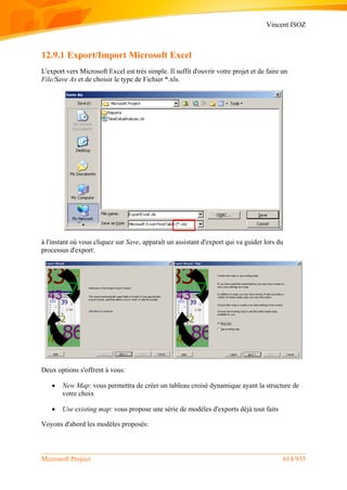 Vincent ISOZ
Microsoft Project 614/935
12.9.1 Export/Import Microsoft Excel
L'export vers Microsoft Excel est très simple. Il suffit d'ouvrir votre projet et de faire un
File/Save As et de choisir le type de Fichier *.xls.
à l'instant où vous cliquez sur Save, apparaît un assistant d'export qui va guider lors du
processus d'export:
Deux options s'offrent à vous:
 New Map: vous permettra de créer un tableau croisé dynamique ayant la structure de
votre choix
 Use existing map: vous propose une série de modèles d'exports déjà tout faits
Voyons d'abord les modèles proposés:
 