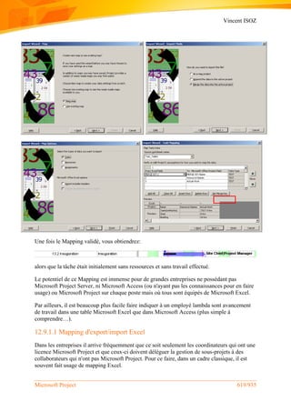 Vincent ISOZ
Microsoft Project 619/935
Une fois le Mapping validé, vous obtiendrez:
alors que la tâche était initialement sans ressources et sans travail effectué.
Le potentiel de ce Mapping est immense pour de grandes entreprises ne possédant pas
Microsoft Project Server, ni Microsoft Access (ou n'ayant pas les connaissances pour en faire
usage) ou Microsoft Project sur chaque poste mais où tous sont équipés de Microsoft Excel.
Par ailleurs, il est beaucoup plus facile faire indiquer à un employé lambda sont avancement
de travail dans une table Microsoft Excel que dans Microsoft Access (plus simple à
comprendre…).
12.9.1.1 Mapping d'export/import Excel
Dans les entreprises il arrive fréquemment que ce soit seulement les coordinateurs qui ont une
licence Microsoft Project et que ceux-ci doivent déléguer la gestion de sous-projets à des
collaborateurs qui n'ont pas Microsoft Project. Pour ce faire, dans un cadre classique, il est
souvent fait usage de mapping Excel.
 
