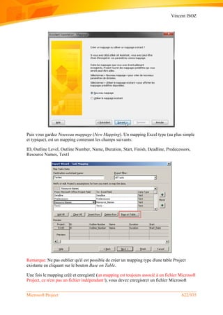 Vincent ISOZ
Microsoft Project 622/935
Puis vous gardez Nouveau mappage (New Mapping). Un mapping Excel type (au plus simple
et typique), est un mapping contenant les champs suivants:
ID, Outline Level, Outline Number, Name, Duration, Start, Finish, Deadline, Predecessors,
Resource Names, Text1
Remarque: Ne pas oublier qu'il est possible de créer un mapping type d'une table Project
existante en cliquant sur le bouton Base on Table.
Une fois le mapping créé et enregistré (un mapping est toujours associé à un fichier Microsoft
Project, ce n'est pas un fichier indépendant!), vous devez enregistrer un fichier Microsoft
 