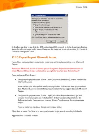 Vincent ISOZ
Microsoft Project 627/935
Si la plage de date va au-delà des 254 centimètres (100 pouces), la boîte désactivera l'option
Keep the selected range, voire même Zoom out the timescale so the picture can fit. Ensuite il
faut faire votre propre choix...
12.9.3 Export/Import Microsoft Access
Nous allons maintenant enregistrer notre projet sous un format compatible avec Microsoft
Access.
Remarque: Microsoft Access ne permet pas de changer ou d'ajouter des données dans un
projet Microsoft Project mais seulement de les exploiter pour en faire du reporting!!!
Deux options s'offrent à nous:
 Enregistrer le projet sous un fichier *.mdb (Microsoft Data Base), format standard de
Microsoft Access.
Nous verrons plus loin quelles sont les manipulations de base que nous pouvons faire
dans Microsoft Access sinon le lecteur devra se reporter au support de cours Microsoft
Access.
 Enregistrer le projet sous un fichier *.mpd (Microsoft Project Database) qui peut
contenir plusieurs projets qui s'affichent lors de l'enregistrement par la boîte de
dialogue suivante. Nous pouvons voir ces fichiers *.mpd comme des conteneurs de
projets.
Nous ne traiterons pas de ce format car trop peu utilisé.
Allez dans le menu File/Save as et sauvegardez notre projet sous le nom ProjetDB.mdb.
Apparaît alors l'assistant suivant:
 