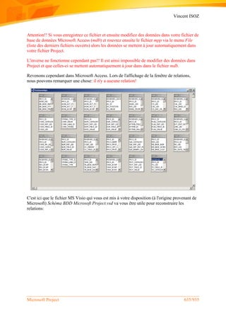 Vincent ISOZ
Microsoft Project 635/935
Attention!! Si vous enregistrez ce fichier et ensuite modifiez des données dans votre fichier de
base de données Microsoft Access (mdb) et rouvrez ensuite le fichier mpp via le menu File
(liste des derniers fichiers ouverts) alors les données se mettent à jour automatiquement dans
votre fichier Project.
L'inverse ne fonctionne cependant pas!! Il est ainsi impossible de modifier des données dans
Project et que celles-ci se mettent automatiquement à jour dans dans le fichier mdb.
Revenons cependant dans Microsoft Access. Lors de l'affichage de la fenêtre de relations,
nous pouvons remarquer une chose: il n'y a aucune relation!
C'est ici que le fichier MS Visio qui vous est mis à votre disposition (à l'origine provenant de
Microsoft) Schéma BDD Microsoft Project.vsd va vous être utile pour reconstruire les
relations:
 