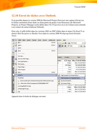 Vincent ISOZ
Microsoft Project 638/935
12.10 Envoi de tâches avec Outlook
Il est possible depuis la version 2000 de Microsoft Project d'envoyer une capture d'écran (ou
le fichier carrément) d'une tâche ou d'une partie du projet à une Ressource (de Microsoft
Project), au Project Manager (celui défini dans File Properties) ou à un Contact (sous-entendu
à un contact du carnet d'adresse Outlook).
Pour cela, il suffit d'aller dans les versions 2003 ou 2007 d'aller dans le menu File/Send To et
choisir Mail Recipient as Shedule Note (dans la version 2000 Workgroup/Send Schedule
Note):
Apparaît alors la boîte de dialogue suivante:
 