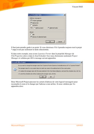 Vincent ISOZ
Microsoft Project 639/935
Il faut juste prendre garde à un point: Si vous choisissez File il prendra toujours tout le projet
*.mpp et non pas seulement la tâche sélectionnée.
Si dans notre exemple, nous avons Laurence Forster dans la propriété Manager de
File/Properties alors si dans le Send Schedule Note nous choisissons seulement Project
Manager et validons par OK le message suivant apparaîtra:
Donc Microsoft Project parcoure les carnets d'adresse de votre logiciel messagerie pour
reconnaître le nom et le changer par l'adresse e-mai ad-hoc. Si nous validons par Yes
apparaîtra alors:
 