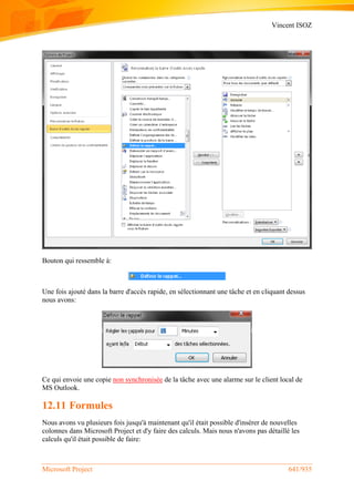 Vincent ISOZ
Microsoft Project 641/935
Bouton qui ressemble à:
Une fois ajouté dans la barre d'accès rapide, en sélectionnant une tâche et en cliquant dessus
nous avons:
Ce qui envoie une copie non synchronisée de la tâche avec une alarme sur le client local de
MS Outlook.
12.11 Formules
Nous avons vu plusieurs fois jusqu'à maintenant qu'il était possible d'insérer de nouvelles
colonnes dans Microsoft Project et d'y faire des calculs. Mais nous n'avons pas détaillé les
calculs qu'il était possible de faire:
 