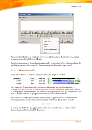 Vincent ISOZ
Microsoft Project 642/935
Nous omettrons le détail de catégories Conversion, Maths qui sont d'un intérêt mineur et en
grande partie similaire à Microsoft Excel.
Comblons ce manque en donnant quelques exemples connus et qui m'ont été demandés par de
sociétés très connues dans lesquelles j'interviens pour des formations et du conseil:
12.11.1 Durée cumulée
Considérons d'abord ce morceau particulier dans notre projet de chantier:
Un élément qui dérange souvent les utilisateurs débutant de Microsoft Project dans cet
exemple et en particulier sur les tâches de groupes de tâches répétitives, est la durée totale de
la tâche groupée. Nombreux (sans être toutefois une majorité) sont ceux qui souhaiteraint voir
dans la durée de la tâche de groupe la somme des durées des tâches enfants.
Pour ce faire, il suffit d'ajouter une nouvelle colonne de type Duration10 dans la table en
cours (clic droit sur une colonne quelconque et Insert Field) et d'y ajouter la formule:
[Duration]
et ensuite dans la fenêtre qui apparaît après avoir fait un clic droit sur la colonne insérée
d'avoir cliqué sur Customize fields de choisir:
 