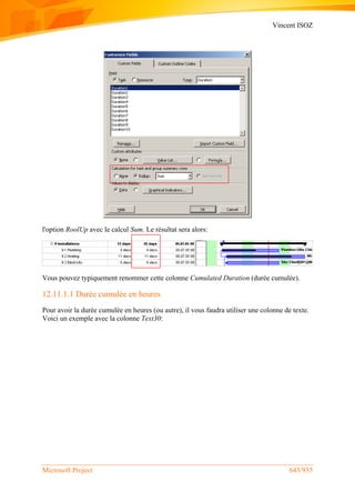 Vincent ISOZ
Microsoft Project 643/935
l'option RoolUp avec le calcul Sum. Le résultat sera alors:
Vous pouvez typiquement renommer cette colonne Cumulated Duration (durée cumulée).
12.11.1.1 Durée cumulée en heures
Pour avoir la durée cumulée en heures (ou autre), il vous faudra utiliser une colonne de texte.
Voici un exemple avec la colonne Text30:
 