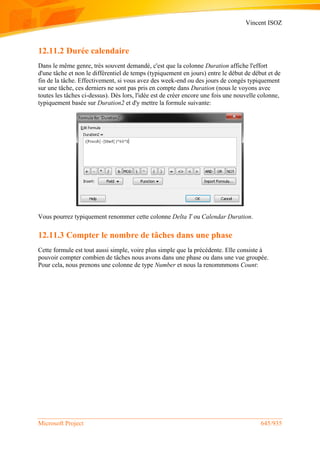 Vincent ISOZ
Microsoft Project 645/935
12.11.2 Durée calendaire
Dans le même genre, très souvent demandé, c'est que la colonne Duration affiche l'effort
d'une tâche et non le différentiel de temps (typiquement en jours) entre le début de début et de
fin de la tâche. Effectivement, si vous avez des week-end ou des jours de congés typiquement
sur une tâche, ces derniers ne sont pas pris en compte dans Duration (nous le voyons avec
toutes les tâches ci-dessus). Dès lors, l'idée est de créer encore une fois une nouvelle colonne,
typiquement basée sur Duration2 et d'y mettre la formule suivante:
Vous pourrez typiquement renommer cette colonne Delta T ou Calendar Duration.
12.11.3 Compter le nombre de tâches dans une phase
Cette formule est tout aussi simple, voire plus simple que la précédente. Elle consiste à
pouvoir compter combien de tâches nous avons dans une phase ou dans une vue groupée.
Pour cela, nous prenons une colonne de type Number et nous la renommmons Count:
 