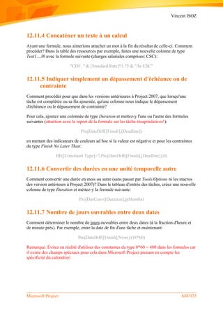 Vincent ISOZ
Microsoft Project 648/935
12.11.4 Concaténer un texte à un calcul
Ayant une formule, nous aimerions attacher un mot à la fin du résultat de celle-ci. Comment
procéder? Dans la table des ressources par exemple, faites une nouvelle colonne de type
Text1…30 avec la formule suivante (charges salariales comprises: CSC):
"CHF. " & [Standard Rate]*1.75 & "/hr CSC"
12.11.5 Indiquer simplement un dépassement d'échéance ou de
contrainte
Comment procédér pour que dans les versions antérieures à Project 2007, que lorsqu'une
tâche est complétée ou sa fin ajournée, qu'une colonne nous indique le dépassement
d'échéance ou le dépassement de contrainte?
Pour cela, ajoutez une colonnée de type Duration et mettez-y l'une ou l'autre des formules
suivantes (attention avec le report de la formule sur les tâche récapitulatives!):
ProjDateDiff([Finish],[Deadline])
en mettant des indicateurs de couleurs ad hoc si la valeur est négative et pour les contraintes
du type Finish No Later Than:
IIF([Constraint Type]=7;ProjDateDiff([Finish],[Deadline]);0)
12.11.6 Convertir des durées en une unité temporelle autre
Comment convertir une durée en mois ou autre (sans passer par Tools/Options ni les macros
des version antérieurs à Project 2007)? Dans le tableau d'entrée des tâches, créez une nouvelle
colonne de type Duration et mettez-y la formule suivante:
ProjDurConv([Duration],pjMonths)
12.11.7 Nombre de jours ouvrables entre deux dates
Comment déterminer le nombre de jours ouvrables entre deux dates (à la fraction d'heure et
de minute près). Par exemple, entre la date de fin d'une tâche et maintenant:
ProjDateDiff([Finish],Now())/(8*60)
Remarque: Évitez en réalité d'utiliser des constantes du type 8*60 = 480 dans les formules car
il existe des champs spéciaux pour cela dans Microsoft Project prenant en compte les
spécificité du calendrier:
 