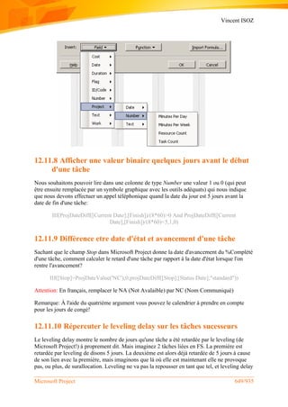 Vincent ISOZ
Microsoft Project 649/935
12.11.8 Afficher une valeur binaire quelques jours avant le début
d'une tâche
Nous souhaitons pouvoir lire dans une colonne de type Number une valeur 1 ou 0 (qui peut
être ensuite remplacée par un symbole graphique avec les outils adéquats) qui nous indique
que nous devons effectuer un appel téléphonique quand la date du jour est 5 jours avant la
date de fin d'une tâche:
IIf(ProjDateDiff([Current Date];[Finish])/(8*60)>0 And ProjDateDiff([Current
Date],[Finish])/(8*60)<5,1,0)
12.11.9 Différence etre date d'état et avancement d'une tâche
Sachant que le champ Stop dans Microsoft Project donne la date d'avancement du %Complété
d'une tâche, comment calculer le retard d'une tâche par rapport à la date d'état lorsque l'on
rentre l'avancement?
IIf([Stop]=ProjDateValue('NC');0;projDateDiff([Stop];[Status Date];"standard"))
Attention: En français, remplacer le NA (Not Avalaible) par NC (Nom Communiqué)
Remarque: À l'aide du quatrième argument vous pouvez le calendrier à prendre en compte
pour les jours de congé!
12.11.10 Répercuter le leveling delay sur les tâches sucesseurs
Le leveling delay montre le nombre de jours qu'une tâche a été retardée par le leveling (de
Microsoft Project!) à proprement dit. Mais imaginez 2 tâches liées en FS. La première est
retardée par leveling de disons 5 jours. La deuxième est alors déjà retardée de 5 jours à cause
de son lien avec la première, mais imaginons que là où elle est maintenant elle ne provoque
pas, ou plus, de surallocation. Leveling ne va pas la repousser en tant que tel, et leveling delay
 