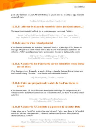 Vincent ISOZ
Microsoft Project 650/935
pour cette tâche sera à 0 jours. Or cette formule (à ajouter dans une colonne de type duration)
donnera 5 jours.
ProjDateDiff([Preleveled Start];[Start])/(8*60)
12.11.11 Afficher le niveau de retard de tâches (subjectivement...)
Une autre fonction dont il suffit de lire le contenu pour en comprende l'utilité...:
Switch(ProjDateDiff([Baseline Finish];[Finish])/480>=5;"Late by more than 5
days";ProjDateDiff([Baseline Finish];[Finish])/480>0;"Late";True;"On schedule")
12.11.12 Avertir d'un retard potentiel
Cette fonction, demandée par Monsieur Emmanuel Mandcia, a pour objectif de donner un
message "Danger" si le temps restant entre la date du jour et la date de fin de la tâche est
inférieur à l'effort restant pour que toutes les ressources finissent la tâche dans les temps:
IIf([Start]<=Now();IIf([Remaining Work]<=-
ProjDateDiff([Finish];Now());"Danger";"OK");"")
12.11.13 Calculer la fin d'une tâche sur un calendrier et une durée
de son choix
Cette fonction permet de calculer le nombre de jours à laquelle finit une tâche si on tape une
durée dans le champ "Duration1" en se basant sur le calendrier Standard:
ProjDateAdd([Start];[Duration1];"standard")
12.11.14 Faire une projection de la date de fin d'une tâche en
retard
Cette fonction tout à fait discutable quant à sa rigueur scientifique fait une projection de la
date de fin réelle d'une tâche connaissant son avancement actuel, sur durée et la date et l'heure
actuelles:
IIf(Now()<=[Start];[Finish];ProjDateAdd(now();
(1-([% Complete]/100))*[Duration]))
12.11.15 Calculer le %Complete à la position de la Status Date
L'idée ici est que si l'on définit la date d'état, que Microsoft Project nous donne le %Complété
des tâches à la date correspondante. La formule est la suivante à mettre d'abord dans un
champ dz type de Number1:
IIf([Status Date]<[Baseline Start],0,IIf([Status
Date]>[Finish],[Duration],Abs(ProjDateDiff([Start],[Status Date]))))
 