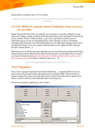 Vincent ISOZ
Microsoft Project 651/935
Ensuite dans un champ de type Text1 on mettra:
IIf([Status Date]=ProjDateValue(‘NA’),"No Status Date Defined",FORMAT([Number1]/[
Duration]))
12.11.16 Afficher la capacité estimée d'utilisation d'une ressource
sur une tâche
Depuis Microsoft Project 2010, les capacités des ressources ne sont plus indiquées comme
avant sur les tâches ou dans le tableau d'utilisation des tâches, mais seulement la valeur de pic
(via la colonne "Pointe"). Effectivement, ce que vous voyez dans les tâches (pour ne
mentionner que ce cas là), ne correspond qu'aux Unités affectées ce qui ne correspond
cependant plus forcément au travail (effort) effectif sur une tâche (par exemple on peut avoir
une tâche de 8 heures, avec une ressource affectée dessus à une capacité de 80% mais qui
travaille 2 heures dessus....).
Donc pour avoir un chiffre à peu près identique aux versions antérieures de Microsoft Project,
il faut calculer la durée effective de la tâche et la diviser par le travail effectif de la ressource
en créant la formule suivante (qui n'est plus juste si la tâche est fractionnée et qu'il y a plus
d'une ressource sur la tâche) dans un champ de type Text1...30:
[Travail]/ProjDateDiff([Début];[Fin prévue])*100 & "%"
12.12 Organizer
Nous avons vu jusqu'à maintenant énormément d'éléments… un grand nombre de ceux-ci
peuvent être utiles au gestionnaire dans plusieurs de ses fichiers MPP. Afin de ne pas les
recréer à chaque fois, nous avons déjà brièvement vu qu'il est possible de les organiser d'un
fichier à l'autre à l'aide de l'outil disponible dans Tools/Organizer.
Faisons un résumé des onglets qui y sont visibles:
 