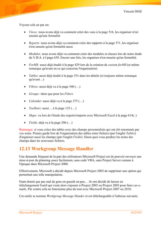 Vincent ISOZ
Microsoft Project 652/935
Voyons cela un par un:
 Views: nous avons déjà vu comment créer des vues à la page 516, les organiser n'est
ensuite qu'une formalité
 Reports: nous avons déjà vu comment créer des rapports à la page 571, les organiser
n'est ensuite qu'un formalité aussi.
 Modules: nous avons déjà vu comment créer des modules et classes lors de notre étude
du V.B.A. à l page 638. Encore une fois, les organiser n'est ensuite qu'un formalité.
 ForMS: aussi déjà étudié à la page 429 lors de la création de custom forMS (et même
remarque qu'avant en ce qui concerne l'organisation)
 Tables: aussi déjà étudié à la page 531 dans les détails (et toujours même remarque
qu'avant…)
 Filtres: aussi déjà vu à la page 540 (…)
 Groups: idem que pour les Filters
 Calendar: aussi déjà vu à la page 275 (…)
 Toolbars: aussi… à la page 135 (…)
 Maps: vu lors de l'étude des exports/imports avec Microsoft Excel à la page 614(..)
 Fields: déjà vu à la page 206 (…)
Remarque: si vous créez des tables avec des champs personnalisés qui ont été renommés par
vos soins. Prenez garde lors de l'organisation des tables entre fichiers (par l'onglet Tables)
d'organiser aussi les champs (par l'onglet Fields). Sinon quoi vous perdrez les noms des
champs dans les nouveaux fichiers.
12.13 Workgroup Message Handler
Une demande fréquent de la part des utilisateurs Microsoft Project est de pouvoir envoyer une
mise-à-jour du planning assez facilement, sans code VBA, sans Project Server comme à
l'époque dans Microsoft Project 2000.
Effectivement, Microsoft a décidé depuis Microsoft Project 2002 de supprimer une option qui
permettait une telle manipulation.
Etant donné que pas mal de gens on gueulé un peu… ils ont décidé de laisser en
téléchargement l'outil qui vient alors s'ajouter à Project 2002 ou Project 2003 pour faire ces e-
mails. Par contre cela ne fonctionne plus du tout avec Microsoft Project 2007 ou 2010.
Cet outile se nomme Workgroup Message Hander et est téléchargeable à l'adresse suivante:
 