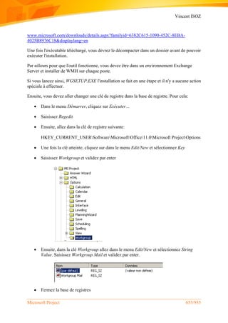 Vincent ISOZ
Microsoft Project 653/935
www.microsoft.com/downloads/details.aspx?familyid=6382C615-1090-452C-8EBA-
4025B8976C18&displaylang=en
Une fois l'exécutable téléchargé, vous devrez le décompacter dans un dossier avant de pouvoir
exécuter l'installation.
Par ailleurs pour que l'outil fonctionne, vous devez être dans un environnement Exchange
Server et installer de WMH sur chaque poste.
Si vous lancez ainsi, WGSETUP.EXE l'installation se fait en une étape et il n'y a aucune action
spéciale à effectuer.
Ensuite, vous devez aller changer une clé de registre dans la base de registre. Pour cela:
 Dans le menu Démarrer, cliquez sur Exécuter…
 Saisissez Regedit
 Ensuite, allez dans la clé de registre suivante:
HKEY_CURRENT_USERSoftwareMicrosoftOffice11.0Microsoft ProjectOptions
 Une fois la clé atteinte, cliquez sur dans le menu Edit/New et sélectionnez Key
 Saisissez Workgroup et validez par enter
 Ensuite, dans la clé Workgroup allez dans le menu Edit/New et sélectionnez String
Value. Saisissez Workgroup Mail et validez par enter.
 Fermez la base de registres
 