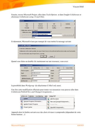 Vincent ISOZ
Microsoft Project 654/935
Ensuite, ouvrez Microsoft Project, allez dans Tools/Options et dans l'onglet Collaborate et
choisissez Collaborate using: E-mail Only:
Evidemment, Microsoft n'aura pas manqué de vous mettre le message suivant:
Quand vous faites un double clic maintenant sur une ressource, vous avez:
la possibilité dans Workgroup de sélectionner E-Mail only aussi.
Une fois cette modification effectuée pour toutes vos ressources vous pouvez aller dans
Collaborate/Publish/New and Changed Assignments…:
Apparaît alors la fenêtre suivant avec des choix triviaux à comprendre (dépendant de votre
bonne humeur…):
 