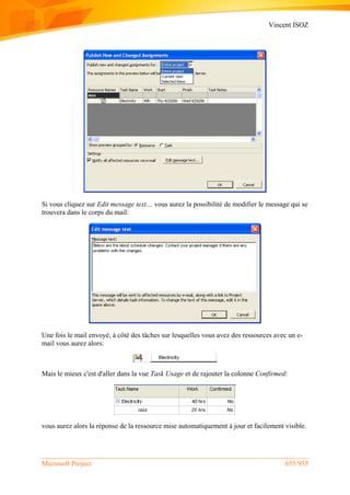 Vincent ISOZ
Microsoft Project 655/935
Si vous cliquez sur Edit message text… vous aurez la possibilité de modifier le message qui se
trouvera dans le corps du mail:
Une fois le mail envoyé, à côté des tâches sur lesquelles vous avez des ressources avec un e-
mail vous aurez alors:
Mais le mieux c'est d'aller dans la vue Task Usage et de rajouter la colonne Confirmed:
vous aurez alors la réponse de la ressource mise automatiquement à jour et facilement visible.
 