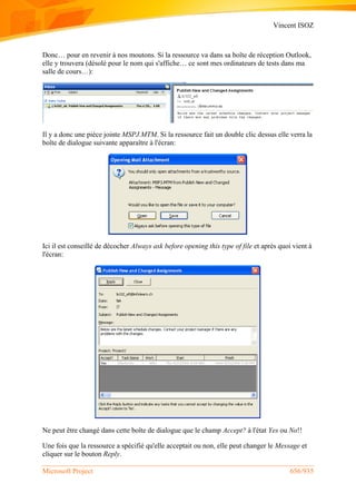 Vincent ISOZ
Microsoft Project 656/935
Donc… pour en revenir à nos moutons. Si la ressource va dans sa boîte de réception Outlook,
elle y trouvera (désolé pour le nom qui s'affiche… ce sont mes ordinateurs de tests dans ma
salle de cours…):
Il y a donc une pièce jointe MSPJ.MTM. Si la ressource fait un double clic dessus elle verra la
boîte de dialogue suivante apparaître à l'écran:
Ici il est conseillé de décocher Always ask before opening this type of file et après quoi vient à
l'écran:
Ne peut être changé dans cette boîte de dialogue que le champ Accept? à l'état Yes ou No!!
Une fois que la ressource a spécifié qu'elle acceptait ou non, elle peut changer le Message et
cliquer sur le bouton Reply.
 