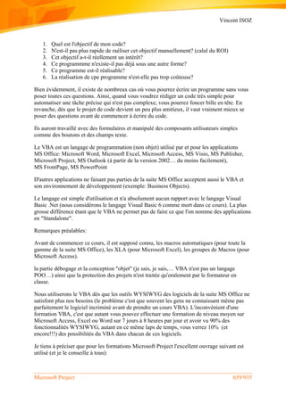 Vincent ISOZ
Microsoft Project 659/935
1. Quel est l'objectif de mon code?
2. N'est-il pas plus rapide de raéliser cet objectif manuellement? (calul du ROI)
3. Cet objectif a-t-il réellement un intérêt?
4. Ce programmme n'existe-il pas déjà sous une autre forme?
5. Ce programme est-il réalisable?
6. La réalisation de cpe programme n'est-elle pas trop coûteuse?
Bien évidemment, il existe de nombreux cas où vous pourrez écrire un programme sans vous
poser toutes ces questions. Ainsi, quand vous voudrez rédiger un code très simple pour
automatiser une tâche précise qui n'est pas complexe, vous pourrez foncer bille en tête. En
revanche, dès que le projet de code devient un peu plus amitieux, il vaut vraiment mieux se
poser des questions avant de commencer à écrire du code.
Ils auront travaillé avec des formulaires et manipulé des composants utilisateurs simples
comme des boutons et des champs texte.
Le VBA est un langage de programmation (non objet) utilisé par et pour les applications
MS Office: Microsoft Word, Microsoft Excel, Microsoft Access, MS Visio, MS Publisher,
Microsoft Project, MS Outlook (à partir de la version 2002… du moins facilement),
MS FrontPage, MS PowerPoint
D'autres applications ne faisant pas parties de la suite MS Office acceptent aussi le VBA et
son environnement de développement (exemple: Business Objects).
Le langage est simple d'utilisation et n'a absolument aucun rapport avec le langage Visual
Basic .Net (nous considérons le langage Visual Basic 6 comme mort dans ce cours). La plus
grosse différence étant que le VBA ne permet pas de faire ce que l'on nomme des applications
en "Standalone".
Remarques préalables:
Avant de commencer ce cours, il est supposé connu, les macros automatiques (pour toute la
gamme de la suite MS Office), les XLA (pour Microsoft Excel), les groupes de Macros (pour
Microsoft Access).
la partie débogage et la conception "objet" (je sais, je sais,… VBA n'est pas un langage
POO…) ainsi que la protection des projets n'est traitée qu'oralement par le formateur en
classe.
Nous utiliserons le VBA dès que les outils WYSIWYG des logiciels de la suite MS Office ne
satisfont plus nos besoins (le problème c'est que souvent les gens ne connaissant même pas
parfaitement le logiciel incriminé avant de prendre un cours VBA). L'inconvénient d'une
formation VBA, c'est que autant vous pouvez effectuer une formation de niveau moyen sur
Microsoft Access, Excel ou Word sur 7 jours à 8 heures par jour et avoir vu 90% des
fonctionnalités WYSIWYG, autant en ce même laps de temps, vous verrez 10% (et
encore!!!) des possibilités du VBA dans chacun de ces logiciels.
Je tiens à préciser que pour les formations Microsoft Project l'excellent ouvrage suivant est
utilisé (et je le conseille à tous):
 