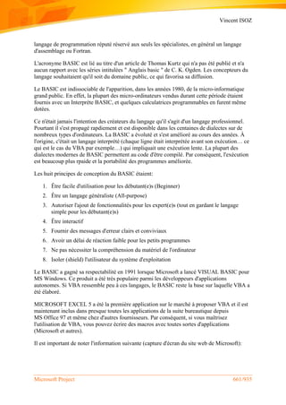 Vincent ISOZ
Microsoft Project 661/935
langage de programmation réputé réservé aux seuls les spécialistes, en général un langage
d'assemblage ou Fortran.
L'acronyme BASIC est lié au titre d'un article de Thomas Kurtz qui n'a pas été publié et n'a
aucun rapport avec les séries intitulées " Anglais basic " de C. K. Ogden. Les concepteurs du
langage souhaitaient qu'il soit du domaine public, ce qui favorisa sa diffusion.
Le BASIC est indissociable de l'apparition, dans les années 1980, de la micro-informatique
grand public. En effet, la plupart des micro-ordinateurs vendus durant cette période étaient
fournis avec un Interprète BASIC, et quelques calculatrices programmables en furent même
dotées.
Ce n'était jamais l'intention des créateurs du langage qu'il s'agit d'un langage professionnel.
Pourtant il s'est propagé rapdiement et est disponible dans les centaines de dialectes sur de
nombreux types d'ordinateurs. La BASIC a évoluté et s'est amélioré au cours des années. À
l'origine, c'était un langage interprété (chaque ligne était interprétée avant son exécution… ce
qui est le cas du VBA par exemple…) qui impliquait une exécution lente. La plupart des
dialectes modernes de BASIC permettent au code d'être compilé. Par conséquent, l'exécution
est beaucoup plus rpaide et la portabilité des programmes améliorée.
Les huit principes de conception du BASIC étaient:
1. Être facile d'utilisation pour les débutant(e)s (Beginner)
2. Être un langage généraliste (All-purpose)
3. Autoriser l'ajout de fonctionnalités pour les expert(e)s (tout en gardant le langage
simple pour les débutant(e)s)
4. Être interactif
5. Fournir des messages d'erreur clairs et conviviaux
6. Avoir un délai de réaction faible pour les petits programmes
7. Ne pas nécessiter la compréhension du matériel de l'ordinateur
8. Isoler (shield) l'utilisateur du système d'exploitation
Le BASIC a gagné sa respectabilité en 1991 lorsque Microsoft a lancé VISUAL BASIC pour
MS Windows. Ce produit a été très populaire parmi les développeurs d'applications
autonomes. Si VBA ressemble peu à ces langages, le BASIC reste la base sur laquelle VBA a
été élaboré.
MICROSOFT EXCEL 5 a été la première application sur le marché à proposer VBA et il est
maintenant inclus dans presque toutes les applications de la suite bureautique depuis
MS Office 97 et même chez d'autres fournisseurs. Par conséquent, si vous maîtrisez
l'utilisation de VBA, vous pouvez écrire des macros avec toutes sortes d'applications
(Microsoft et autres).
Il est important de noter l'information suivante (capture d'écran du site web de Microsoft):
 