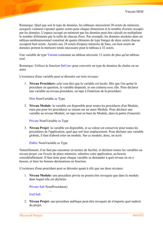 Vincent ISOZ
Microsoft Project 664/935
Remarque: Quel que soit le type de données, les tableaux nécessitent 20 octets de mémoire,
auxquels viennent s'ajouter quatre octets pour chaque dimension et le nombre d'octets occupés
par les données. L'espace occupé en mémoire par les données peut être calculé en multipliant
le nombre d'éléments par la taille de chacun d'eux. Par exemple, les données stockées dans un
tableau unidimensionnel constitué de quatre éléments de type Integer de deux octets chacun
occupent huit octets. Ajoutés aux 24 octets d'espace mémoire de base, ces huit octets de
données portent la mémoire totale nécessaire pour le tableau à 32 octets.
Une variable de type Variant contenant un tableau nécessite 12 octets de plus qu'un tableau
seul.
Remarque: Utilisez la fonction StrConv pour convertir un type de données de chaîne en un
autre
L'existence d'une variable peut se dérouler sur trois niveaux:
1. Niveau Procédure: cela veut dire que la variable est locale. Dès que l'on quitte la
procédure en question, la variable disparaît, et son contenu avec elle. Pour déclarer
une variable au niveau procédure, on tape à l'intérieur de la procédure:
Dim NomVariable as Type
2. Niveau Module: la variable est disponible pour toutes les procédures d'un Module,
mais pas pour les procédures se situant sur un autre Module. Pour déclarer une
variable au niveau Module, on tape tout en haut du Module, dans la partie (General):
Private NomVariable as Type
3. Niveau Projet: la variable est disponible, et sa valeur est conservée pour toutes les
procédures de l'application, quel que soit leur emplacement. Pour déclarer une variable
globale, il faut d'abord créer un module. Sur ce module, donc, on écrit:
Public NomVariable as Type
Naturellement, il ne faut pas raisonner en termes de facilité, et déclarer toutes les variables au
niveau projet: car l'excès de place mémoire, ralentira votre application, au besoin
considérablement. Il faut donc pour chaque variable se demander à quel niveau on en a
besoin, et faire les bonnes déclarations en fonction.
L'existence d'une procédure peut se dérouler quant à elle que sur deux niveaux:
1. Niveau Module: une procédure privée ne pourra être invoquée que dans le module
dans lequel elle est déclarée:
Private Sub NomProcédure()
…
End Sub
2. Niveau Projet: une procédure publique peut-être invoquée de n'importe quel endroit
du projet.
 