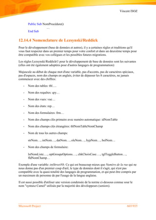 Vincent ISOZ
Microsoft Project 665/935
Public Sub NomProcédure()
…
End Sub
12.14.4 Nomenclature de Lezsynski/Reddick
Pour le développement (base de données et autres), il y a certaines règles et traditions qu'il
vous faut respecter dans un premier temps pour votre confort et dans un deuxième temps pour
être compatible avec vos collègues et les possibles futures migrations.
Les règles Lezsynski/Reddick© pour le développement de base de données sont les suivantes
(elles ont été également adoptées pour d'autres langages de programmation):
Majuscule au début de chaque mot d'une variable, pas d'accents, pas de caractères spéciaux,
pas d'espaces, nom des champs en anglais, éviter de dépasser les 8 caractères, ne jamais
commencer avec des chiffres:
- Nom des tables: tbl….
- Nom des requêtes: qry…
- Nom des vues: vue…
- Nom des états: rep…
- Nom des formulaires: frm…
- Nom des champs clés primaire avec numéro automatique: idNomTable
- Nom des champs clés étrangères: tblNomTableNomChamp
- Nom de tous les autres champs:
strNom…, intNom…, datNom…, oleNom…, hypNom…, bolNom…
- Nom des champs de formulaire:
lstNomListe…., optGroupeOptions…., chkChoixCase…., tglToggleButton…,
fldNomChamp…
Exemple d'une variable: intStreetNb. Ce qui est beaucoup mieux que Numéro de la rue qui ne
nous donne pas d'un premier coup d'œil, le type de données dont il s'agit, qui n'est pas
compatible avec la quasi-totalité des langages de programmation, et qui peut être compris par
un maximum de personne de par l'usage de la langue anglaise.
Il est aussi possible d'utiliser une version condensée de la norme ci-dessous connue sour le
nom "syntaxe Camel" utilisée par la majorité des développeurs (seniors).
 