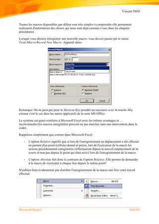Vincent ISOZ
Microsoft Project 668/935
Toutes les macros disponibles par défaut sont très simples à comprendre elle permettent
seulement d'automatiser des choses qui nous sont déjà connues (vues dans les chapitre
précédents).
Lorsque vous désirez enregistrer une nouvelle macro, vous devrez passer par le menu
Tools/Macro/Record New Macro. Apparaît alors:
Remarque: On ne peut pas pour le Shortcut Key prendre un raccourci avec la touche Maj
comme c'est le cas dans les autres applicatifs de la suite MS Office.
Le système est quasi-similaire à Microsoft Excel avec les mêmes avantages et …
inconvénients (les macros enregistrées peuvent ne pas marcher sans une intervention dans le
code).
Rappelons simplement que comme dans Microsoft Excel:
- L'option Relative signifie que si lors de l'enregistrement un déplacement a été effectué
en partant d'un point (cellule) donné et précis, lors de l'exécution de la macro les
actions précédemment enregistrées s'effectueront depuis le nouvel emplacement de la
souris et non pas depuis le point qui était activé lors de l'enregistrement de la macro.
- L'option Absolute fait donc le contraire de l'option Relative. Elle permet de demander
à la macro de s'exécuter à chaque fois depuis le même point!
N'oubliez bien évidemment pas d'arrêter l'enregistrement de la macro une fois votre travail
effectué:
 