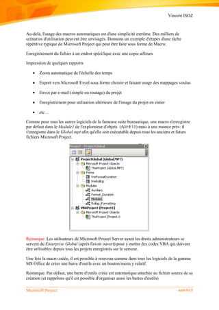 Vincent ISOZ
Microsoft Project 669/935
Au-delà, l'usage des macros automatiques est d'une simplicité extrême. Des milliers de
scénarios d'utilisation peuvent être envisagés. Donnons un exemple d'étapes d'une tâche
répétitive typique de Microsoft Project qui peut être faite sous forme de Macro:
Enregistrement du fichier à un endrot spécifique avec une copie ailleurs
Impression de quelques rapports
 Zoom automatique de l'échelle des temps
 Export vers Microsoft Excel sous forme choisie et faisant usage des mappages voulus
 Envoi par e-mail (simple ou routage) du projet
 Enregistrement pour utilisation ultérieure de l'image du projet en entier
 etc…
Comme pour tous les autres logiciels de la fameuse suite bureautique, une macro s'enregistre
par défaut dans le Module1 de l'explorateur d'objets (Alt+F11) mais à une nuance près: il
s'enregistre dans le Global.mpt afin qu'elle soit exécutable depuis tous les anciens et futurs
fichiers Microsoft Project.
Remarque: Les utilisateurs de Microsoft Project Server ayant les droits administrateurs se
servent du Enterprise Global (après l'avoir ouvert) pour y mettre des codes VBA qui doivent
être utilisables depuis tous les projets enregistrés sur le serveur.
Une fois la macro créée, il est possible à nouveau comme dans tous les logiciels de la gamme
MS Office de créer une barre d'outils avec un bouton/menu y relatif.
Remarque: Par défaut, une barre d'outils créée est automatique attachée au fichier source de sa
création (et rappelons qu'il est possible d'organiser aussi les barres d'outils)
 