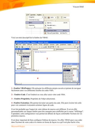 Vincent ISOZ
Microsoft Project 672/935
Voici un mini descriptif de la fenêtre du VBAE:
1 - Fenêtre VBAProject. Elle présente les différents projets ouverts et permet de naviguer
facilement entre vos différentes feuilles de codes VBA.
2 - Fenêtre Code. C'est l'endroit ou vous allez saisir votre code VBA.
3 - Fenêtre Propriétés. Propriétés de l'objet sélectionné.
4 - Fenêtre Exécution. Elle permet de tester une partie du code. Elle peut s'avérer très utile
pour voir comment s'exécutent certaines lignes de code.
Il est fort probable que l'aspect de votre éditeur de macros soit différent. Il est en effet
personnalisable car chaque fenêtre peut être masquée puis réaffichée par le menu "Affichage".
Cependant, cette configuration vous permet de débuter de façon confortable l'écriture de vos
premières macros.
Il est donc important de bien configurer l'éditeur de macros. En effet, VBAE peut vous aider
dans l'écriture de votre code et le mettre en forme de façon à ce qu'il soit plus facile à lire.
 