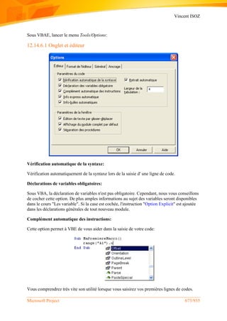 Vincent ISOZ
Microsoft Project 673/935
Sous VBAE, lancer le menu Tools/Options:
12.14.6.1 Onglet et éditeur
Vérification automatique de la syntaxe:
Vérification automatiquement de la syntaxe lors de la saisie d' une ligne de code.
Déclarations de variables obligatoires:
Sous VBA, la déclaration de variables n'est pas obligatoire. Cependant, nous vous conseillons
de cocher cette option. De plus amples informations au sujet des variables seront disponibles
dans le cours "Les variable". Si la case est cochée, l'instruction "Option Explicit" est ajoutée
dans les déclarations générales de tout nouveau module.
Complément automatique des instructions:
Cette option permet à VBE de vous aider dans la saisie de votre code:
Vous comprendrez très vite son utilité lorsque vous saisirez vos premières lignes de codes.
 