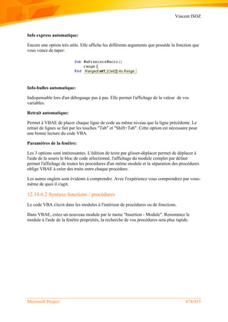Vincent ISOZ
Microsoft Project 674/935
Info express automatique:
Encore une option très utile. Elle affiche les différents arguments que possède la fonction que
vous venez de taper:
Info-bulles automatique:
Indispensable lors d'un déboguage pas à pas. Elle permet l'affichage de la valeur de vos
variables.
Retrait automatique:
Permet à VBAE de placer chaque ligne de code au même niveau que la ligne précédente. Le
retrait de lignes se fait par les touches "Tab" et "Shift+Tab". Cette option est nécessaire pour
une bonne lecture du code VBA.
Paramètres de la fenêtre:
Les 3 options sont intéressantes. L'édition de texte par glisser-déplacer permet de déplacer à
l'aide de la souris le bloc de code sélectionné, l'affichage du module complet par défaut
permet l'affichage de toutes les procédures d'un même module et la séparation des procédures
oblige VBAE à créer des traits entre chaque procédure.
Les autres onglets sont évidents à comprendre. Avec l'expérience vous comprendrez par vous-
même de quoi il s'agit.
12.14.6.2 Syntaxe fonctions / procédures
Le code VBA s'écrit dans les modules à l'intérieur de procédures ou de fonctions.
Dans VBAE, créez un nouveau module par le menu "Insertion - Module". Renommez le
module à l'aide de la fenêtre propriétés, la recherche de vos procédures sera plus rapide.
 